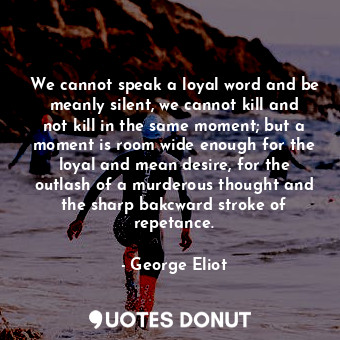 We cannot speak a loyal word and be meanly silent, we cannot kill and not kill in the same moment; but a moment is room wide enough for the loyal and mean desire, for the outlash of a murderous thought and the sharp bakcward stroke of repetance.
