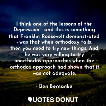 I think one of the lessons of the Depression - and this is something that Franklin Roosevelt demonstrated - was that when orthodoxy fails, then you need to try new things. And he was very willing to try unorthodox approaches when the orthodox approach had shown that it was not adequate.