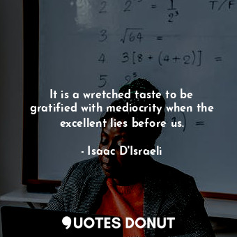 It is a wretched taste to be gratified with mediocrity when the excellent lies before us.