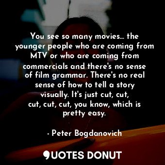 You see so many movies... the younger people who are coming from MTV or who are coming from commercials and there&#39;s no sense of film grammar. There&#39;s no real sense of how to tell a story visually. It&#39;s just cut, cut, cut, cut, cut, you know, which is pretty easy.