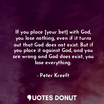 If you place [your bet] with God, you lose nothing, even if it turns out that God does not exist. But if you place it against God, and you are wrong and God does exist, you lose everything.