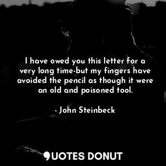 I have owed you this letter for a very long time-but my fingers have avoided the pencil as though it were an old and poisoned tool.