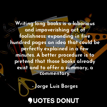 Writing long books is a laborious and impoverishing act of foolishness: expanding in five hundred pages an idea that could be perfectly explained in a few minutes. A better procedure is to pretend that those books already exist and to offer a summary, a commentary.