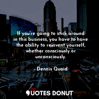 If you&#39;re going to stick around in this business, you have to have the ability to reinvent yourself, whether consciously or unconsciously.