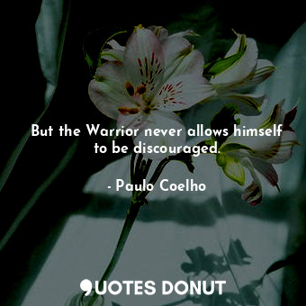 But the Warrior never allows himself to be discouraged.