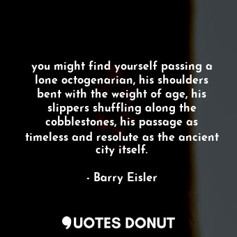 you might find yourself passing a lone octogenarian, his shoulders bent with the weight of age, his slippers shuffling along the cobblestones, his passage as timeless and resolute as the ancient city itself.