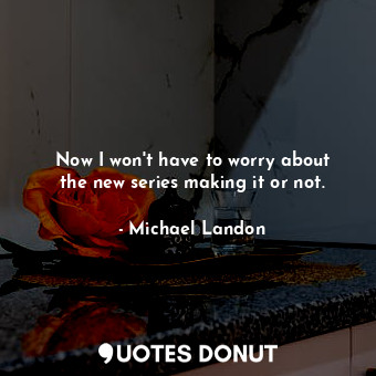  Now I won&#39;t have to worry about the new series making it or not.... - Michael Landon - Quotes Donut