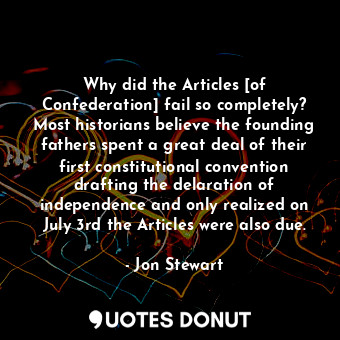 Why did the Articles [of Confederation] fail so completely? Most historians believe the founding fathers spent a great deal of their first constitutional convention drafting the delaration of independence and only realized on July 3rd the Articles were also due.