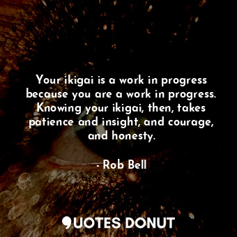 Your ikigai is a work in progress because you are a work in progress. Knowing your ikigai, then, takes patience and insight, and courage, and honesty.