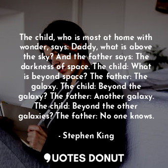 The child, who is most at home with wonder, says: Daddy, what is above the sky? And the father says: The darkness of space. The child: What is beyond space? The father: The galaxy. The child: Beyond the galaxy? The father: Another galaxy. The child: Beyond the other galaxies? The father: No one knows.