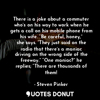 There is a joke about a commuter who’s on his way to work when he gets a call on his mobile phone from his wife. “Be careful, honey,” she says. “They just said on the radio that there’s a maniac driving on the wrong side of the freeway.” “One maniac?” he replies; “There are thousands of them!