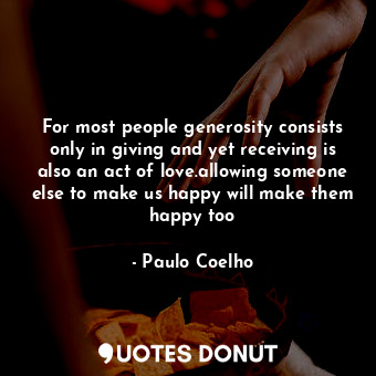 For most people generosity consists only in giving and yet receiving is also an act of love.allowing someone else to make us happy will make them happy too