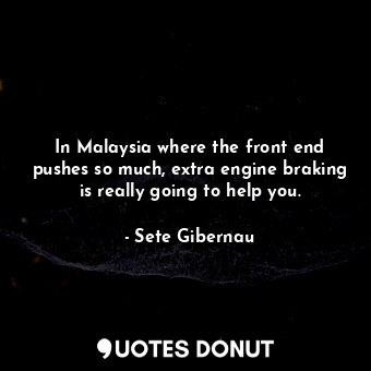 In Malaysia where the front end pushes so much, extra engine braking is really going to help you.