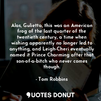 Alas, Gulietta, this was an American frog of the last quarter of the twentieth century, a time when wishing apparently no longer led to anything, and Leigh-Cheri eventually named it Prince Charming after that son-of-a-bitch who never comes though.