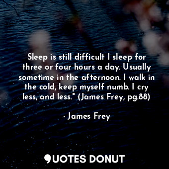 Sleep is still difficult I sleep for three or four hours a day. Usually sometime in the afternoon. I walk in the cold, keep myself numb. I cry less, and less." (James Frey, pg.88)