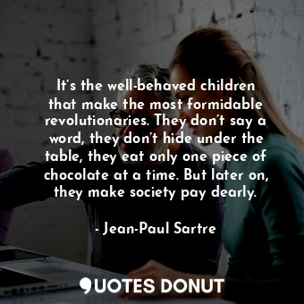 It’s the well-behaved children that make the most formidable revolutionaries. They don’t say a word, they don’t hide under the table, they eat only one piece of chocolate at a time. But later on, they make society pay dearly.