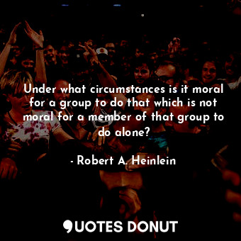 Under what circumstances is it moral for a group to do that which is not moral for a member of that group to do alone?