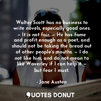 Walter Scott has no business to write novels, especially good ones. — It is not fair. — He has fame and profit enough as a poet, and should not be taking the bread out of other people’s mouths. — I do not like him, and do not mean to like Waverley if I can help it — but fear I must.