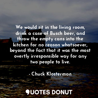 We would sit in the living room, drink a case of Busch beer, and throw the empty cans into the kitchen for no reason whatsoever, beyond the fact that it was the most overtly irresponsible way for any two people to live.