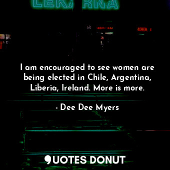 I am encouraged to see women are being elected in Chile, Argentina, Liberia, Ireland. More is more.