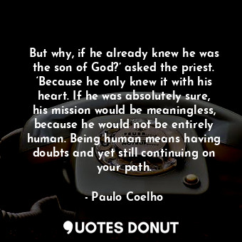 But why, if he already knew he was the son of God?’ asked the priest. ‘Because he only knew it with his heart. If he was absolutely sure, his mission would be meaningless, because he would not be entirely human. Being human means having doubts and yet still continuing on your path.