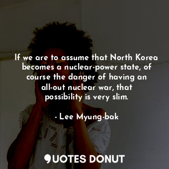 If we are to assume that North Korea becomes a nuclear-power state, of course the danger of having an all-out nuclear war, that possibility is very slim.