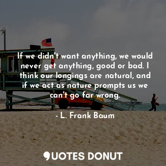 If we didn't want anything, we would never get anything, good or bad. I think our longings are natural, and if we act as nature prompts us we can't go far wrong.