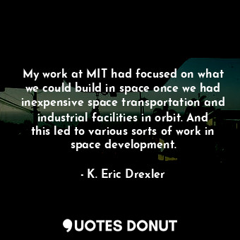 My work at MIT had focused on what we could build in space once we had inexpensive space transportation and industrial facilities in orbit. And this led to various sorts of work in space development.