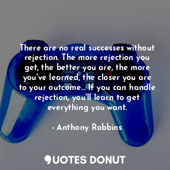 There are no real successes without rejection. The more rejection you get, the better you are, the more you've learned, the closer you are to your outcome... If you can handle rejection, you'll learn to get everything you want.