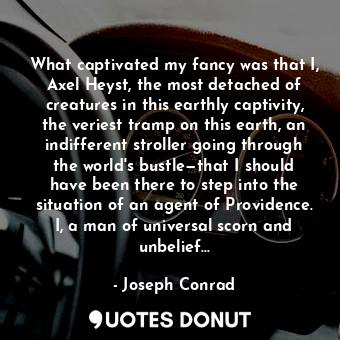 What captivated my fancy was that I, Axel Heyst, the most detached of creatures in this earthly captivity, the veriest tramp on this earth, an indifferent stroller going through the world's bustle—that I should have been there to step into the situation of an agent of Providence. I, a man of universal scorn and unbelief...