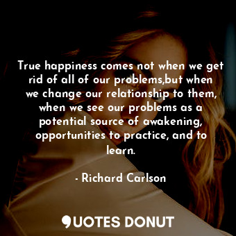True happiness comes not when we get rid of all of our problems,but when we change our relationship to them, when we see our problems as a potential source of awakening, opportunities to practice, and to learn.