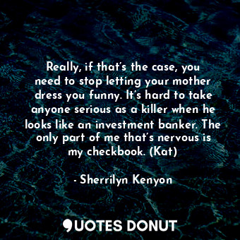 Really, if that’s the case, you need to stop letting your mother dress you funny. It’s hard to take anyone serious as a killer when he looks like an investment banker. The only part of me that’s nervous is my checkbook. (Kat)