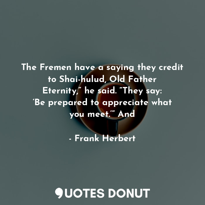 The Fremen have a saying they credit to Shai-hulud, Old Father Eternity,” he said. “They say: ‘Be prepared to appreciate what you meet.’” And