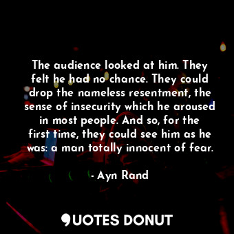 The audience looked at him. They felt he had no chance. They could drop the nameless resentment, the sense of insecurity which he aroused in most people. And so, for the first time, they could see him as he was: a man totally innocent of fear.