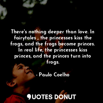 There's nothing deeper than love. In fairytales , the princesses kiss the frogs, and the frogs become princes. In real life, the princesses kiss princes, and the princes turn into frogs.