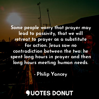 Some people worry that prayer may lead to passivity, that we will retreat to prayer as a substitute for action. Jesus saw no contradiction between the two: he spent long hours in prayer and then long hours meeting human needs.