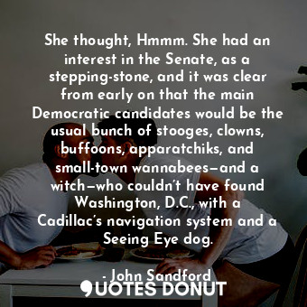 She thought, Hmmm. She had an interest in the Senate, as a stepping-stone, and it was clear from early on that the main Democratic candidates would be the usual bunch of stooges, clowns, buffoons, apparatchiks, and small-town wannabees—and a witch—who couldn’t have found Washington, D.C., with a Cadillac’s navigation system and a Seeing Eye dog.