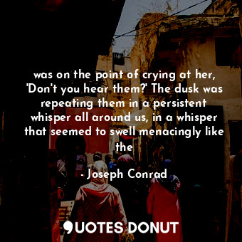 was on the point of crying at her, 'Don't you hear them?' The dusk was repeating them in a persistent whisper all around us, in a whisper that seemed to swell menacingly like the