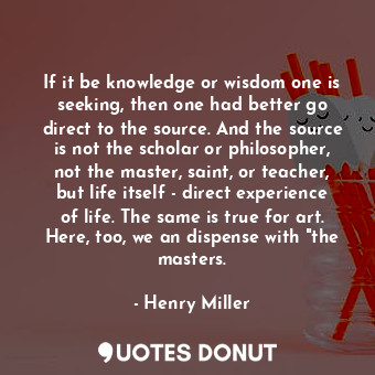 If it be knowledge or wisdom one is seeking, then one had better go direct to the source. And the source is not the scholar or philosopher, not the master, saint, or teacher, but life itself - direct experience of life. The same is true for art. Here, too, we an dispense with "the masters.