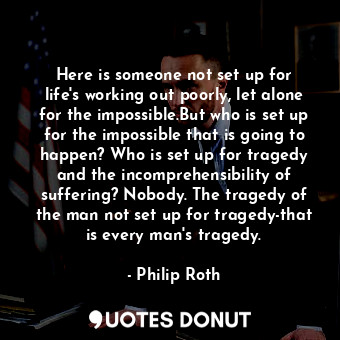 Here is someone not set up for life's working out poorly, let alone for the impossible.But who is set up for the impossible that is going to happen? Who is set up for tragedy and the incomprehensibility of suffering? Nobody. The tragedy of the man not set up for tragedy-that is every man's tragedy.