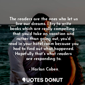 The readers are the ones who let us live our dreams. I try to write books which are really compelling - that you&#39;d take on vacation and rather than going out, you&#39;d read in your hotel room because you had to find out what happened. Hopefully that&#39;s what readers are responding to.