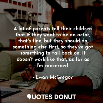 A lot of parents tell their children that if they want to be an actor, that's fine, but they should do something else first, so they've got something to fall back on. It doesn't work like that, as far as I'm concerned.