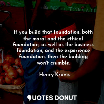 If you build that foundation, both the moral and the ethical foundation, as well as the business foundation, and the experience foundation, then the building won&#39;t crumble.