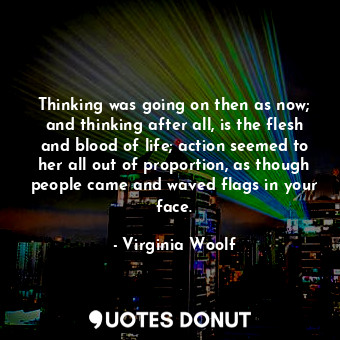 Thinking was going on then as now; and thinking after all, is the flesh and blood of life; action seemed to her all out of proportion, as though people came and waved flags in your face.