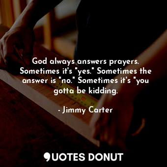 God always answers prayers. Sometimes it's "yes." Sometimes the answer is "no." Sometimes it's "you gotta be kidding.