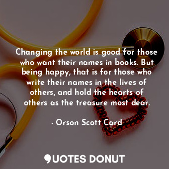 Changing the world is good for those who want their names in books. But being happy, that is for those who write their names in the lives of others, and hold the hearts of others as the treasure most dear.