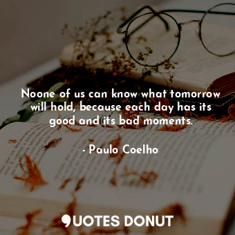 Noone of us can know what tomorrow will hold, because each day has its good and its bad moments.