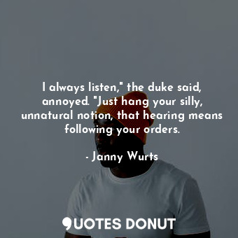 I always listen," the duke said, annoyed. "Just hang your silly, unnatural notion, that hearing means following your orders.