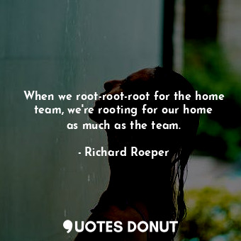  When we root-root-root for the home team, we&#39;re rooting for our home as much... - Richard Roeper - Quotes Donut