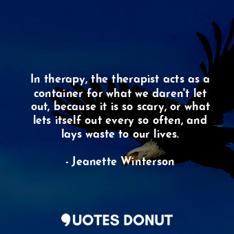 In therapy, the therapist acts as a container for what we daren't let out, because it is so scary, or what lets itself out every so often, and lays waste to our lives.